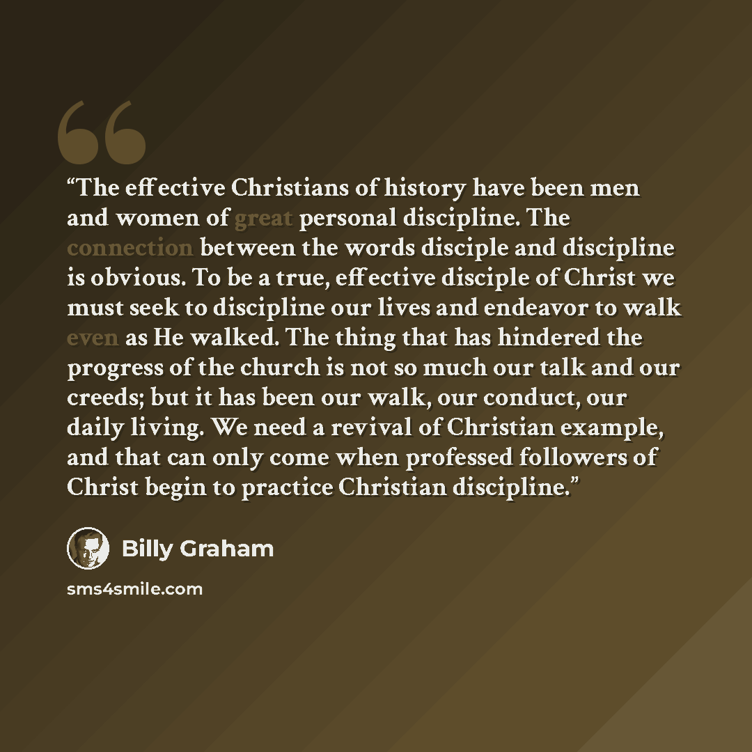 “The effective Christians of history have been men and women of great personal discipline. The connection between the words disciple and discipline is obvious. To be a true, effective disciple of Christ we must seek to discipline our lives and endeavor to walk even as He walked. The thing that has…” quote by Billy Graham