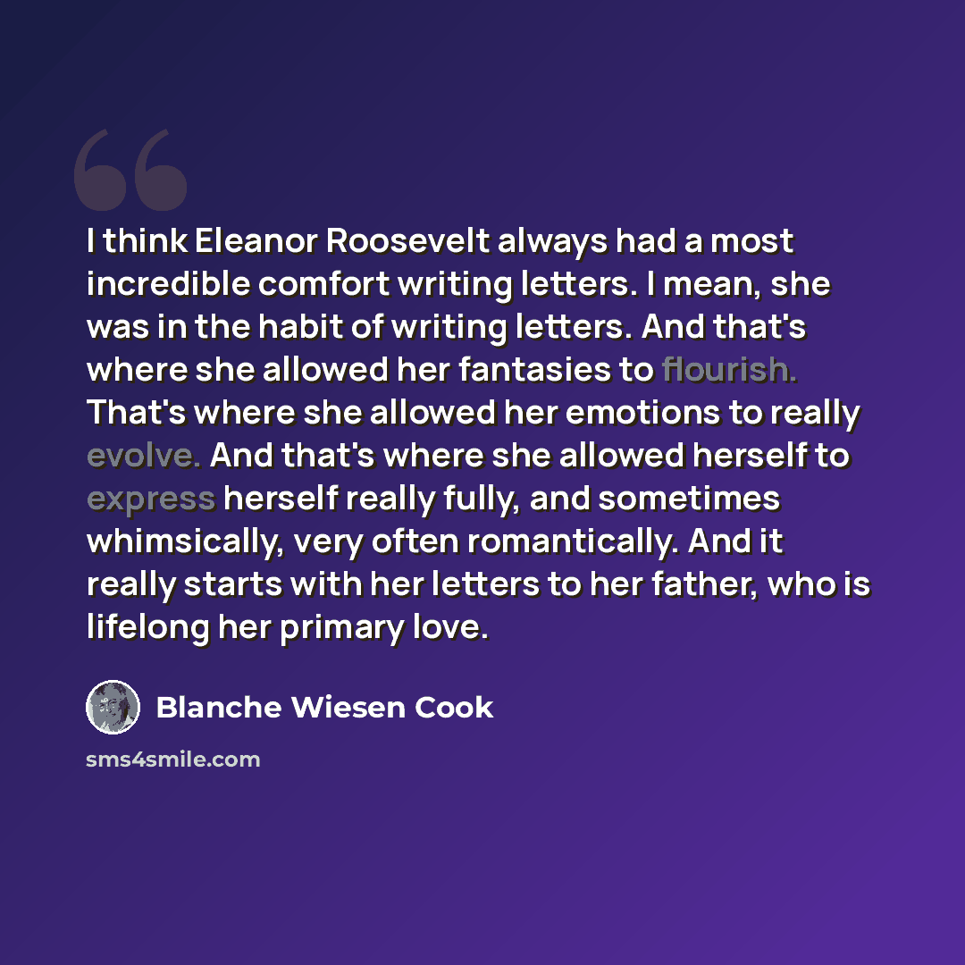 “I think Eleanor Roosevelt always had a most incredible comfort writing letters. I mean, she was in the habit of writing letters. And that's where she allowed her fantasies to flourish. That's where she allowed her emotions to really evolve. And that's where she allowed herself to express herself…” quote by Blanche Wiesen Cook