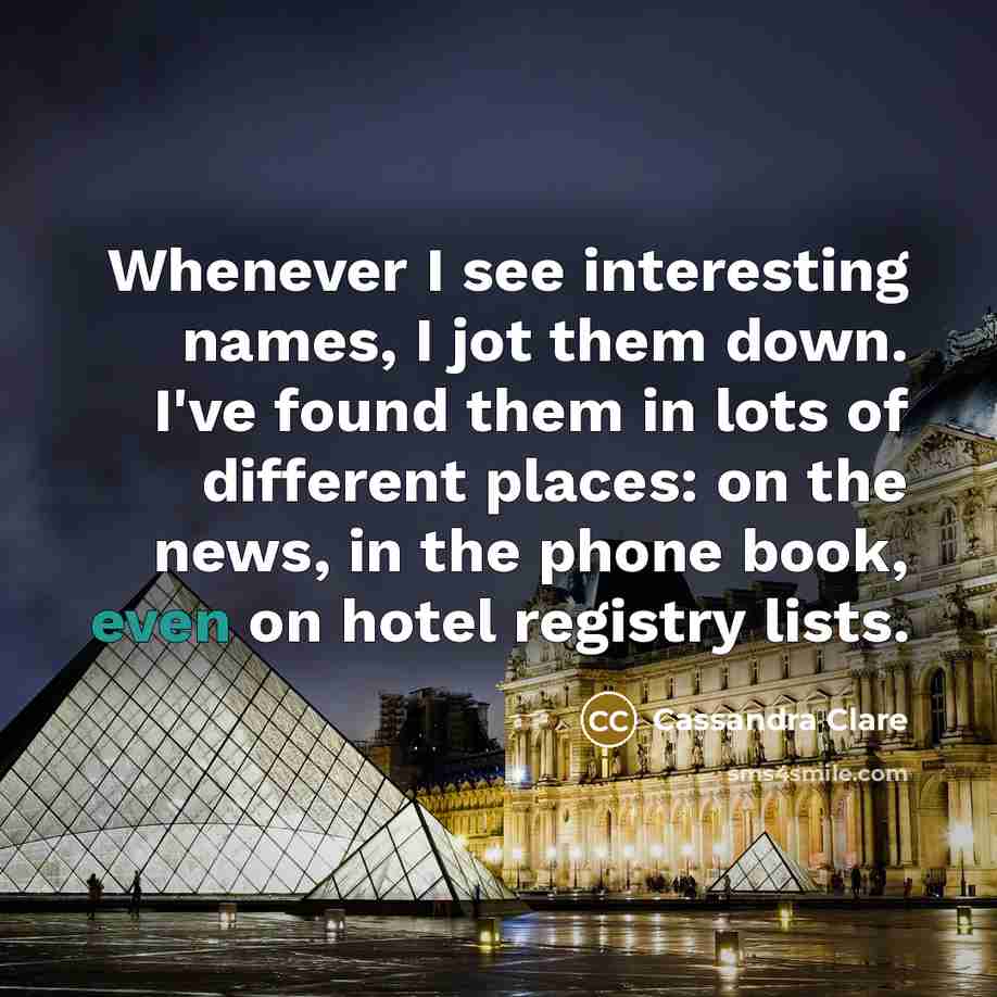 “Whenever I see interesting names, I jot them down. I've found them in lots of different places: on the news, in the phone book, even on hotel registry lists.” quote by Cassandra Clare