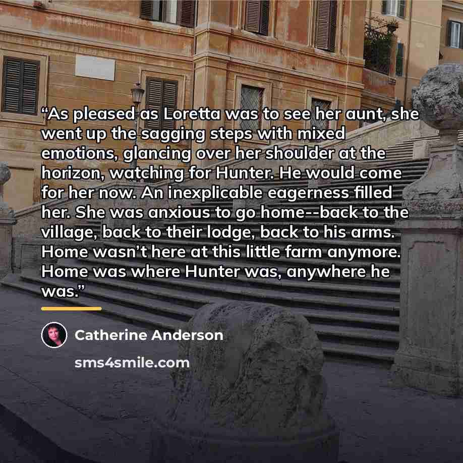 “As pleased as Loretta was to see her aunt, she went up the sagging steps with mixed emotions, glancing over her shoulder at the horizon, watching for Hunter. He would come for her now. An inexplicable eagerness filled her. She was anxious to go home--back to the village, back to their lodge, back…” quote by Catherine Anderson