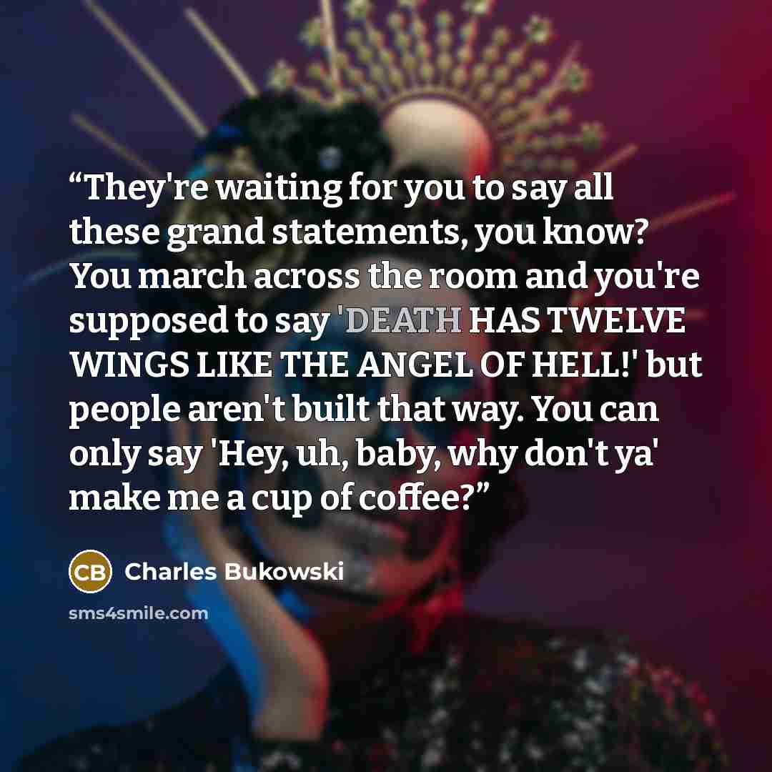 “They're waiting for you to say all these grand statements, you know? You march across the room and you're supposed to say 'DEATH HAS TWELVE WINGS LIKE THE ANGEL OF HELL!' but people aren't built that way. You can only say 'Hey, uh, baby, why don't ya' make me a cup of coffee?” quote by Charles Bukowski