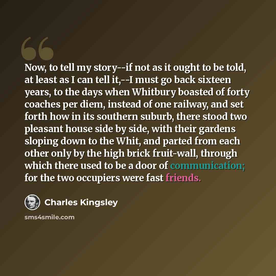 “Now, to tell my story--if not as it ought to be told, at least as I can tell it,--I must go back sixteen years, to the days when Whitbury boasted of forty coaches per diem, instead of one railway, and set forth how in its southern suburb, there stood two pleasant house side by side, with their…” quote by Charles Kingsley
