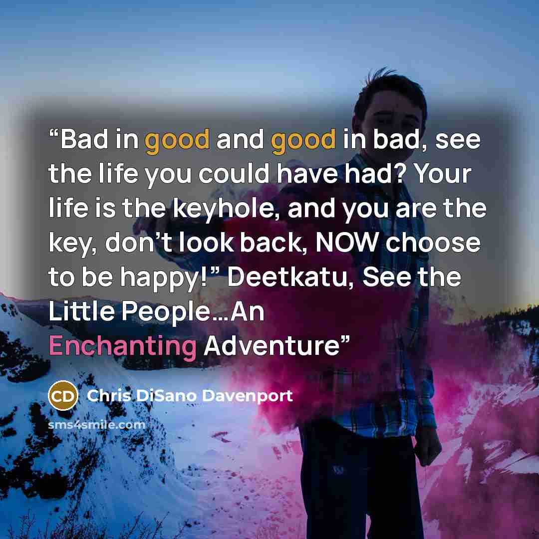 “Bad in good and good in bad, see the life you could have had? Your life is the keyhole, and you are the key, don’t look back, NOW choose to be happy!” Deetkatu, See the Little People…An Enchanting Adventure” quote by Chris DiSano Davenport