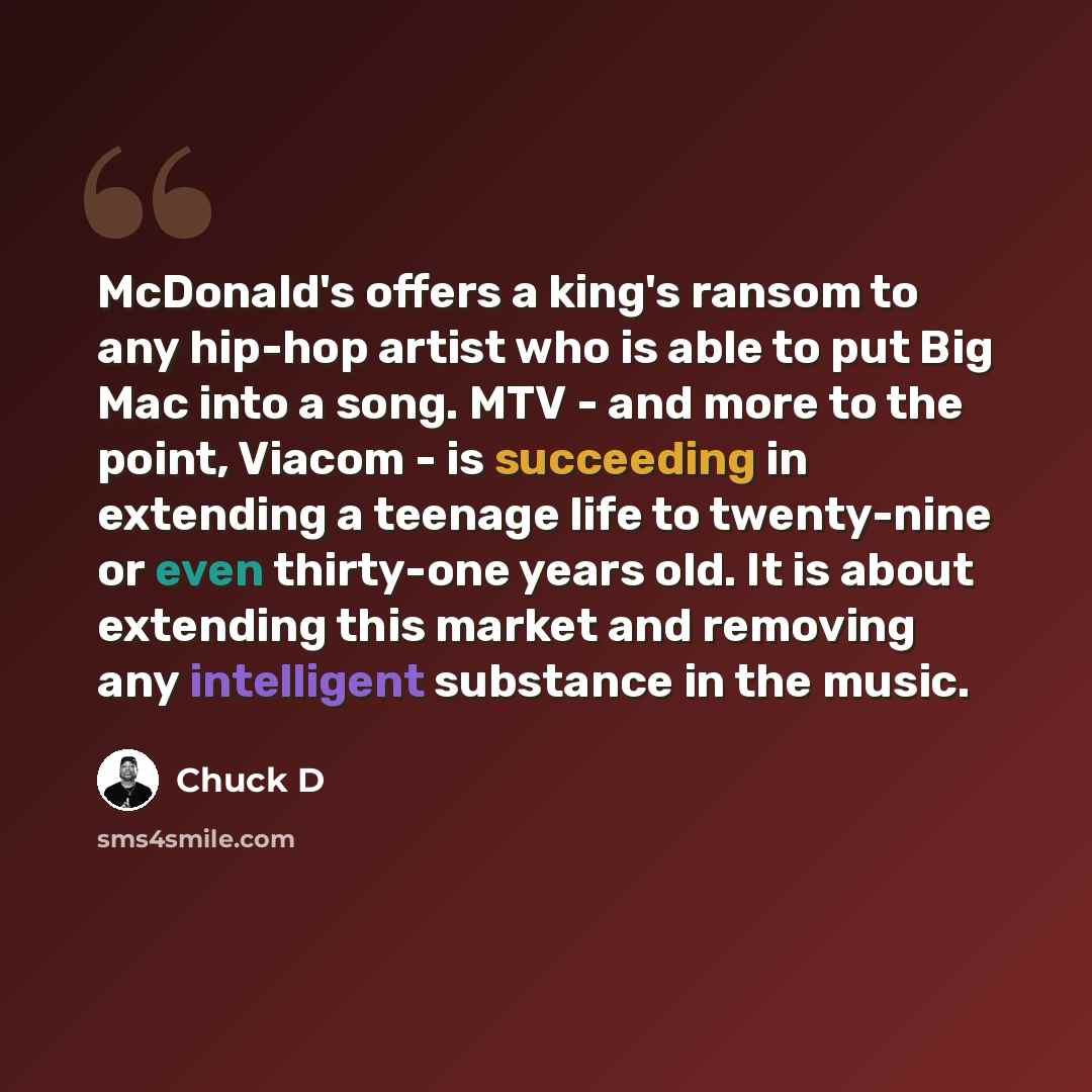 “McDonald's offers a king's ransom to any hip-hop artist who is able to put Big Mac into a song. MTV - and more to the point, Viacom - is succeeding in extending a teenage life to twenty-nine or even thirty-one years old. It is about extending this market and removing any intelligent substance in…” quote by Chuck D