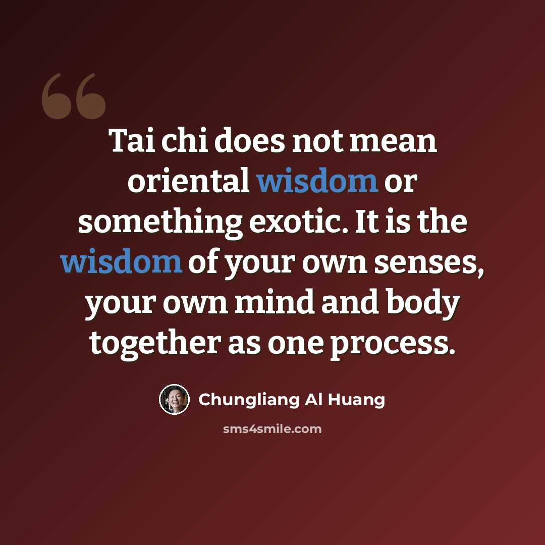 “Tai chi does not mean oriental wisdom or something exotic. It is the wisdom of your own senses, your own mind and body together as one process.” quote by Chungliang Al Huang