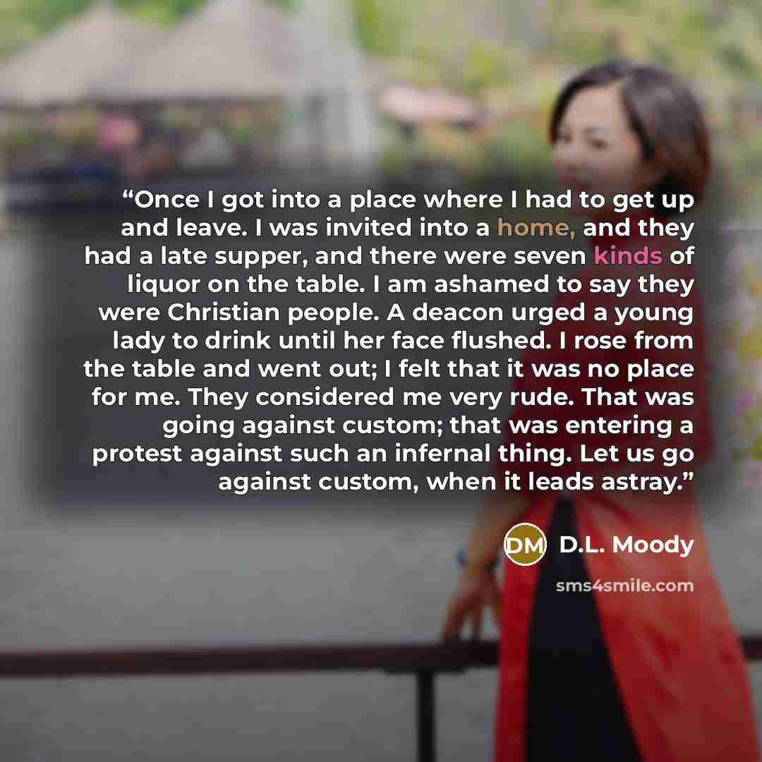 “Once I got into a place where I had to get up and leave. I was invited into a home, and they had a late supper, and there were seven kinds of liquor on the table. I am ashamed to say they were Christian people. A deacon urged a young lady to drink until her face flushed. I rose from the table and…” quote by D.L. Moody