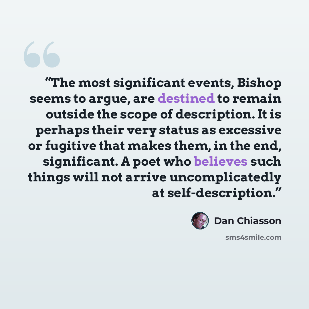 “The most significant events, Bishop seems to argue, are destined to remain outside the scope of description. It is perhaps their very status as excessive or fugitive that makes them, in the end, significant. A poet who believes such things will not arrive uncomplicatedly at self-description.” quote by Dan Chiasson