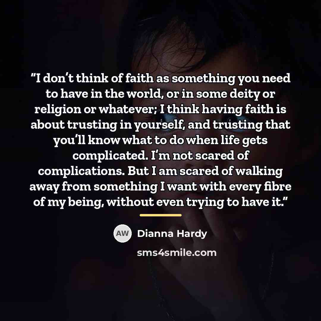 “I don’t think of faith as something you need to have in the world, or in some deity or religion or whatever; I think having faith is about trusting in yourself, and trusting that you’ll know what to do when life gets complicated. I’m not scared of complications. But I am scared of walking away…” quote by Dianna Hardy