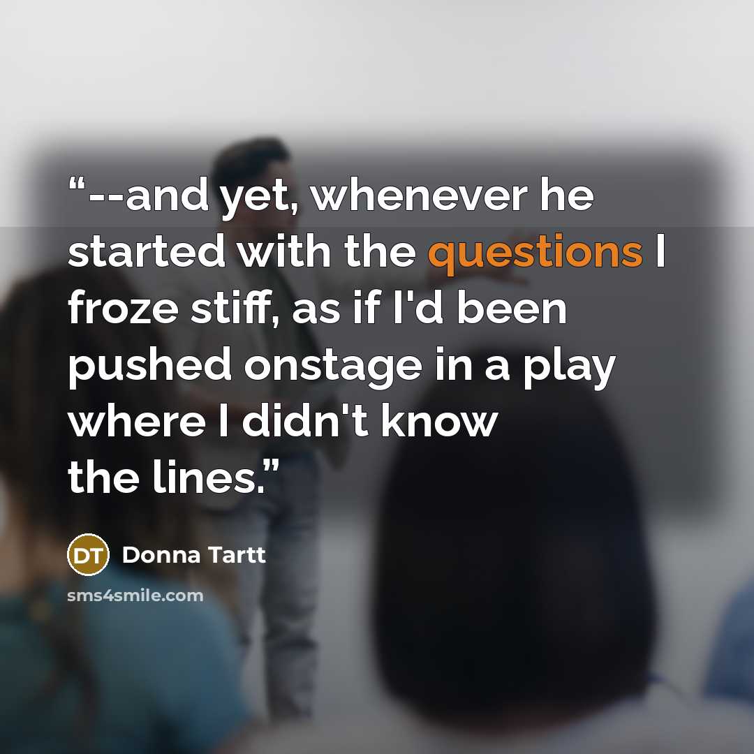 “--and yet, whenever he started with the questions I froze stiff, as if I'd been pushed onstage in a play where I didn't know the lines.” quote by Donna Tartt