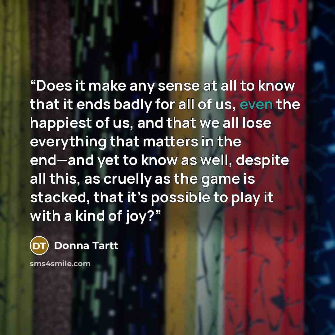 “Does it make any sense at all to know that it ends badly for all of us, even the happiest of us, and that we all lose everything that matters in the end—and yet to know as well, despite all this, as cruelly as the game is stacked, that it’s possible to play it with a kind of joy?” quote by Donna Tartt