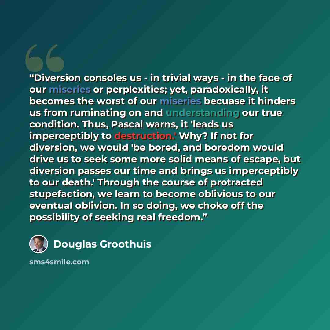 “Diversion consoles us - in trivial ways - in the face of our miseries or perplexities; yet, paradoxically, it becomes the worst of our miseries becuase it hinders us from ruminating on and understanding our true condition. Thus, Pascal warns, it 'leads us imperceptibly to destruction.' Why? If not…” quote by Douglas Groothuis