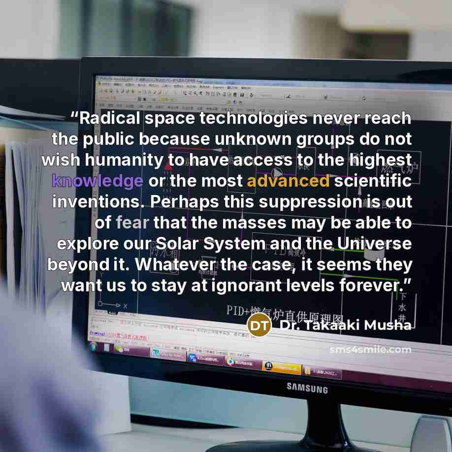 “Radical space technologies never reach the public because unknown groups do not wish humanity to have access to the highest knowledge or the most advanced scientific inventions. Perhaps this suppression is out of fear that the masses may be able to explore our Solar System and the Universe beyond…” quote by Dr. Takaaki Musha