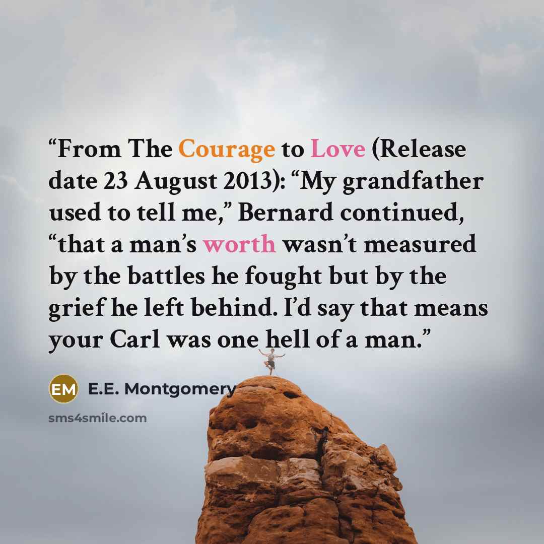 “From The Courage to Love (Release date 23 August 2013): “My grandfather used to tell me,” Bernard continued, “that a man’s worth wasn’t measured by the battles he fought but by the grief he left behind. I’d say that means your Carl was one hell of a man.” quote by E.E. Montgomery