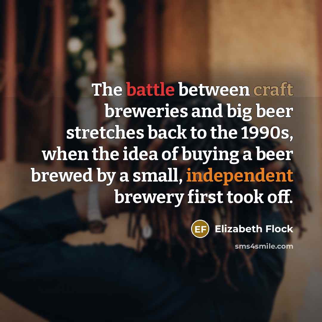 “The battle between craft breweries and big beer stretches back to the 1990s, when the idea of buying a beer brewed by a small, independent brewery first took off.” quote by Elizabeth Flock