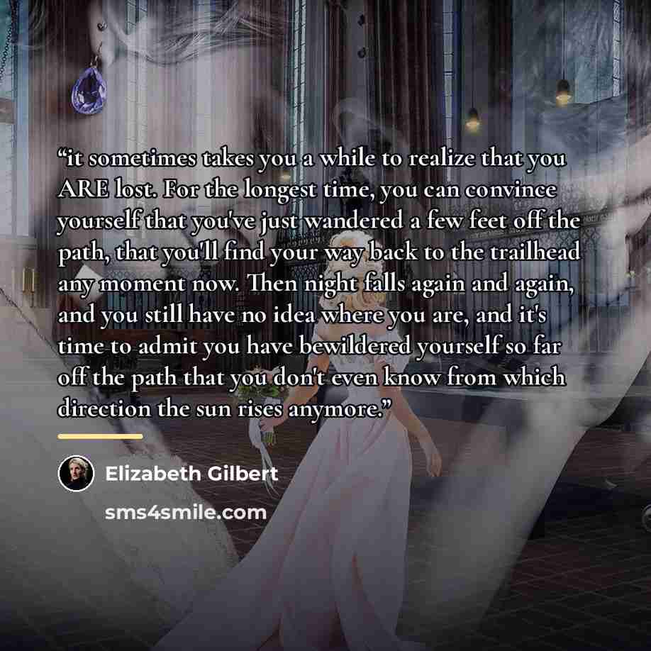 “it sometimes takes you a while to realize that you ARE lost. For the longest time, you can convince yourself that you've just wandered a few feet off the path, that you'll find your way back to the trailhead any moment now. Then night falls again and again, and you still have no idea where you…” quote by Elizabeth Gilbert