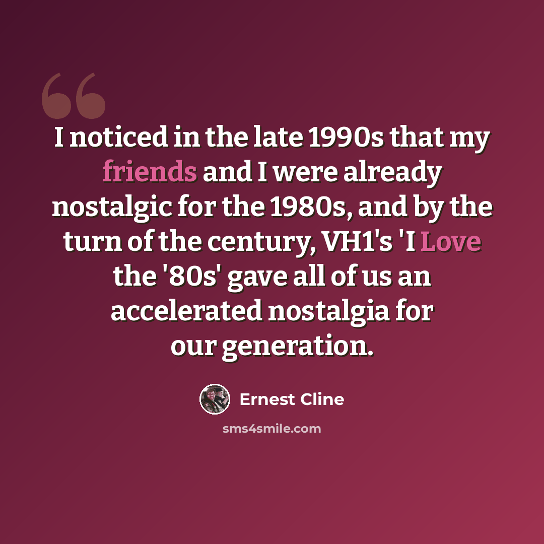“I noticed in the late 1990s that my friends and I were already nostalgic for the 1980s, and by the turn of the century, VH1's 'I Love the '80s' gave all of us an accelerated nostalgia for our generation.” quote by Ernest Cline