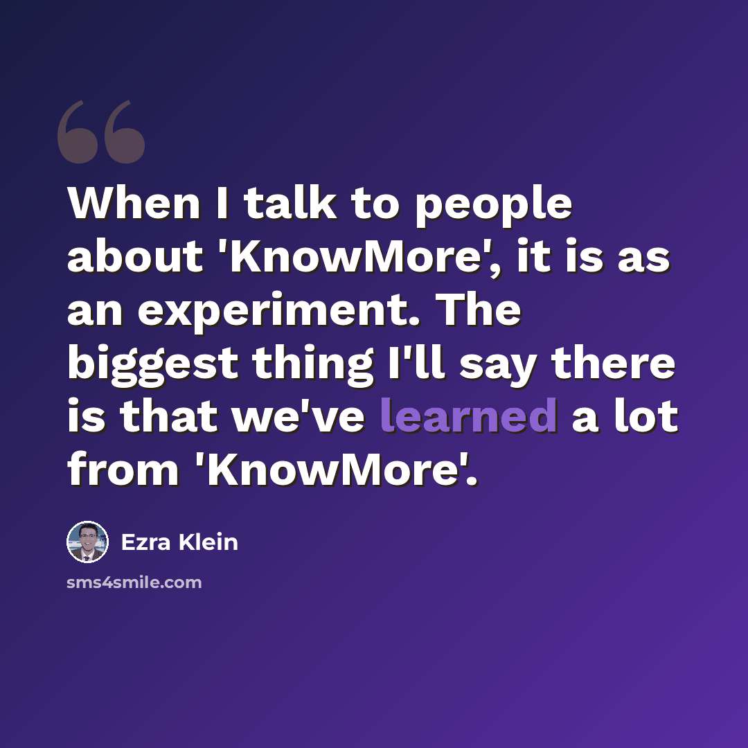 “When I talk to people about 'KnowMore', it is as an experiment. The biggest thing I'll say there is that we've learned a lot from 'KnowMore'.” quote by Ezra Klein