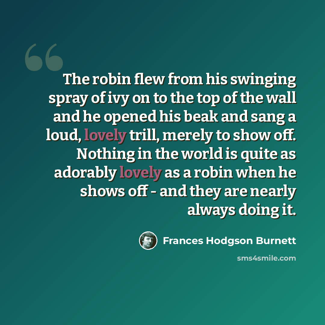 “The robin flew from his swinging spray of ivy on to the top of the wall and he opened his beak and sang a loud, lovely trill, merely to show off. Nothing in the world is quite as adorably lovely as a robin when he shows off - and they are nearly always doing it.” quote by Frances Hodgson Burnett