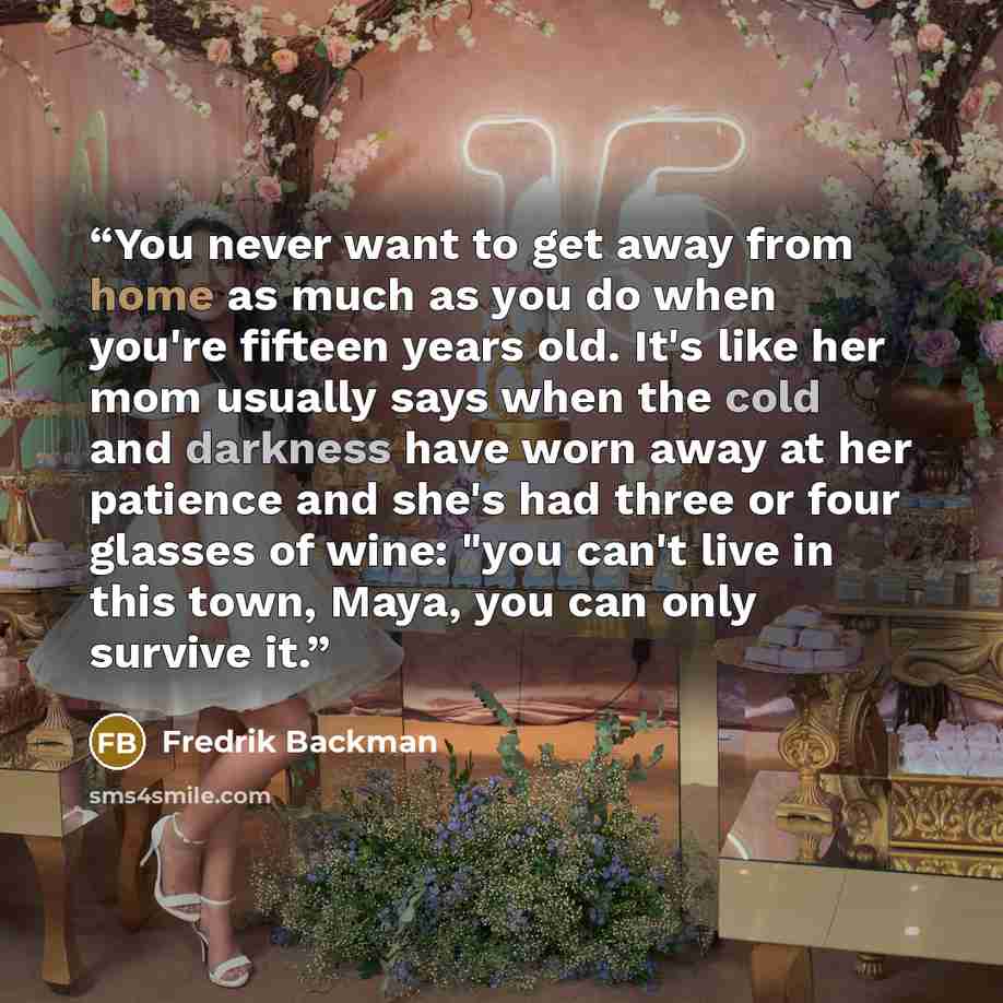 “You never want to get away from home as much as you do when you're fifteen years old. It's like her mom usually says when the cold and darkness have worn away at her patience and she's had three or four glasses of wine: "you can't live in this town, Maya, you can only survive it.” quote by Fredrik Backman