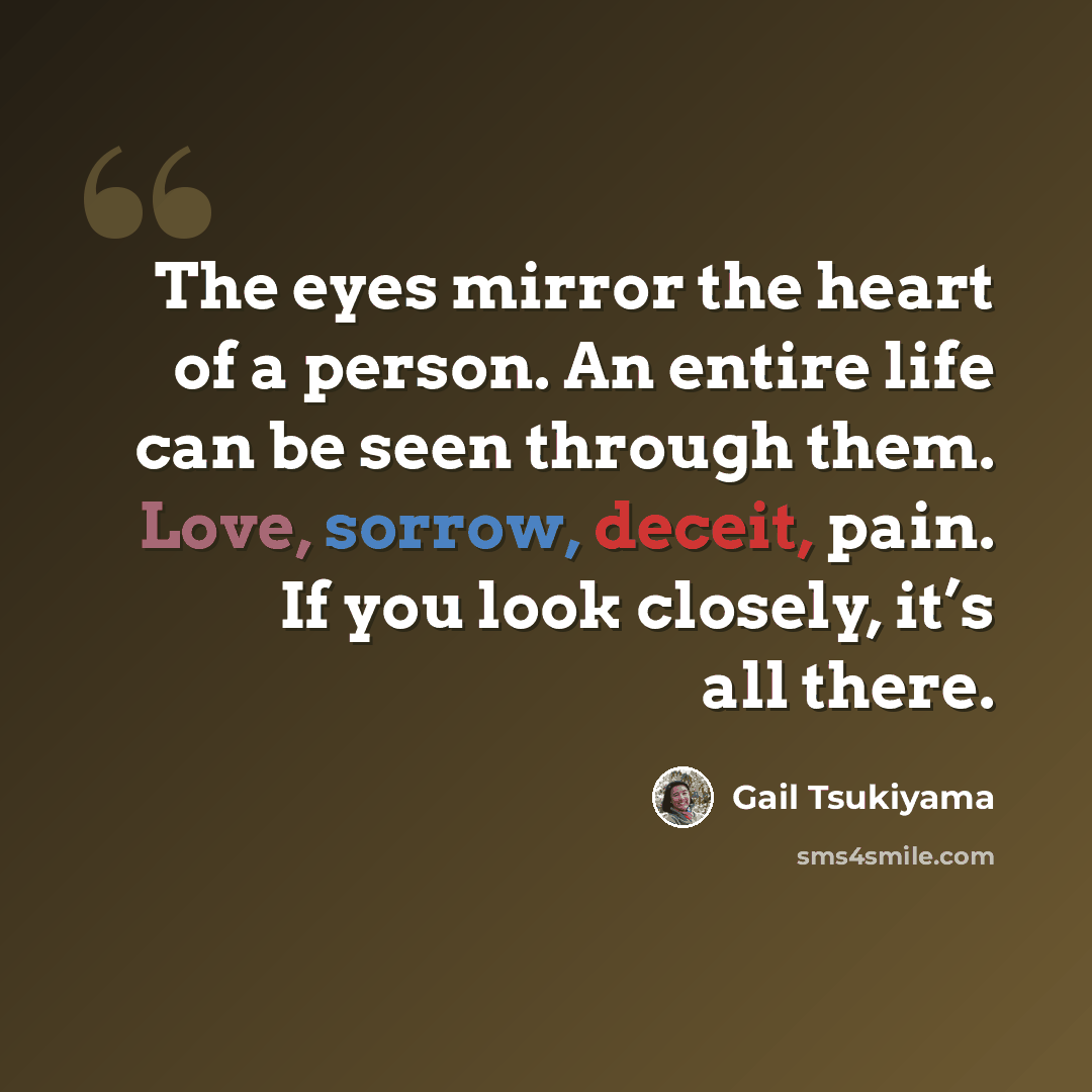 “The eyes mirror the heart of a person. An entire life can be seen through them. Love, sorrow, deceit, pain. If you look closely, it’s all there.” quote by Gail Tsukiyama