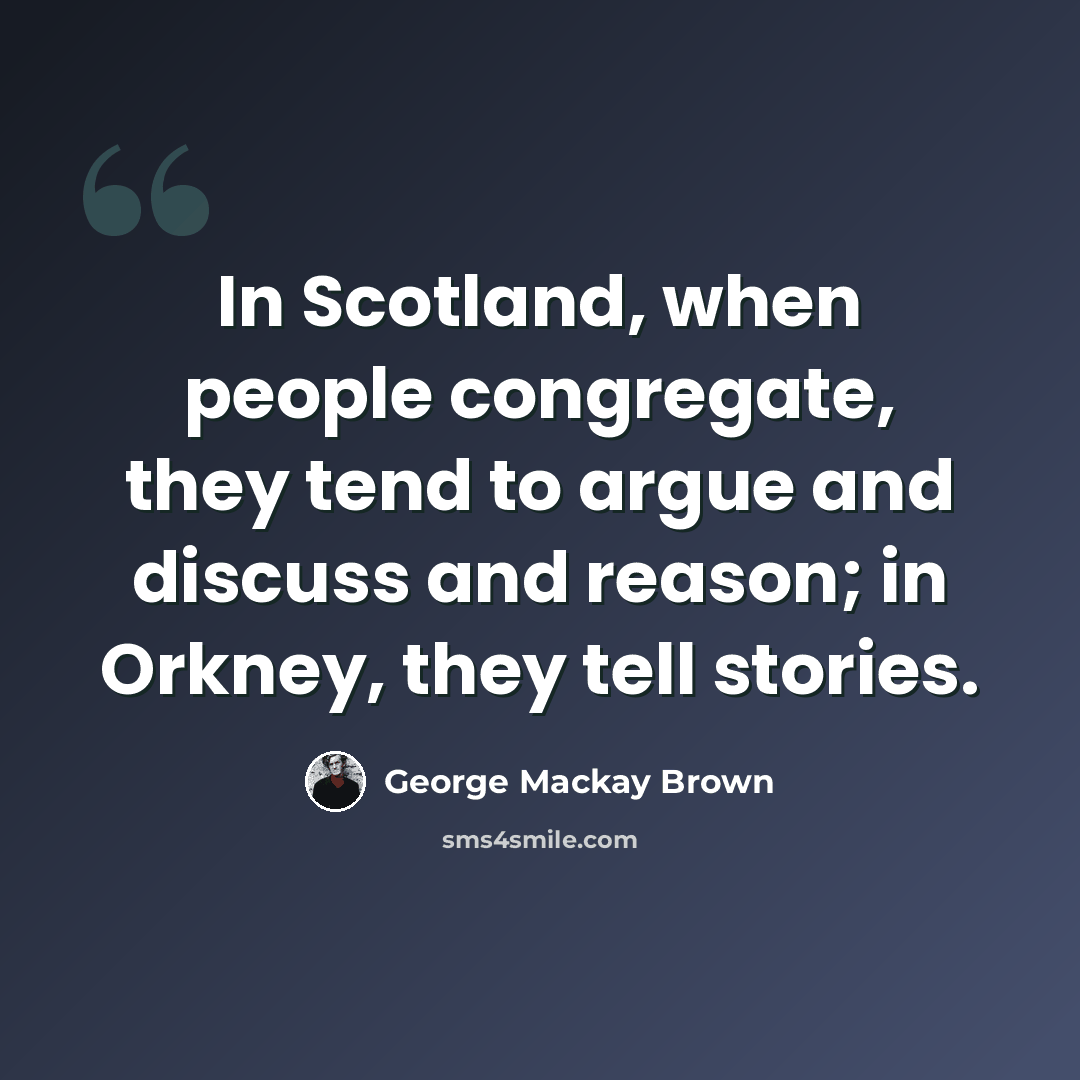 “In Scotland, when people congregate, they tend to argue and discuss and reason; in Orkney, they tell stories.” quote by George Mackay Brown