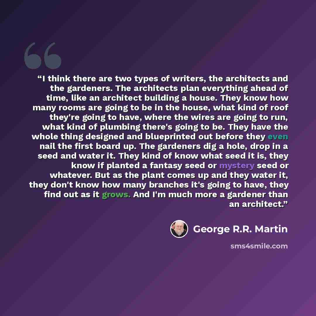“I think there are two types of writers, the architects and the gardeners. The architects plan everything ahead of time, like an architect building a house. They know how many rooms are going to be in the house, what kind of roof they're going to have, where the wires are going to run, what kind of…” quote by George R.R. Martin