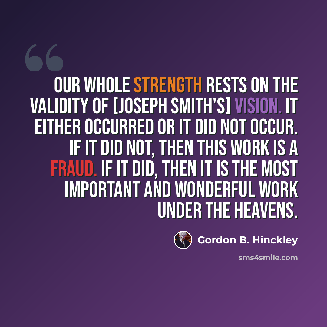 “Our whole strength rests on the validity of [Joseph Smith's] vision. It either occurred or it did not occur. If it did not, then this work is a fraud. If it did, then it is the most important and wonderful work under the heavens.” quote by Gordon B. Hinckley