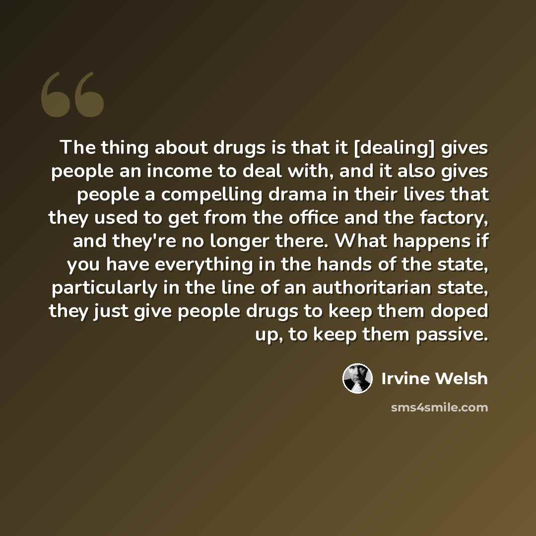 “The thing about drugs is that it [dealing] gives people an income to deal with, and it also gives people a compelling drama in their lives that they used to get from the office and the factory, and they're no longer there. What happens if you have everything in the hands of the state, particularly…” quote by Irvine Welsh