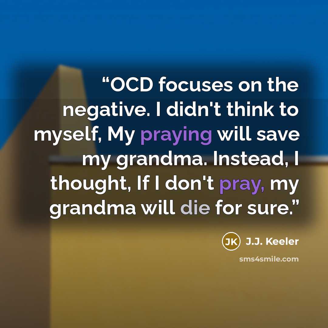 “OCD focuses on the negative. I didn't think to myself, My praying will save my grandma. Instead, I thought, If I don't pray, my grandma will die for sure.” quote by J.J. Keeler