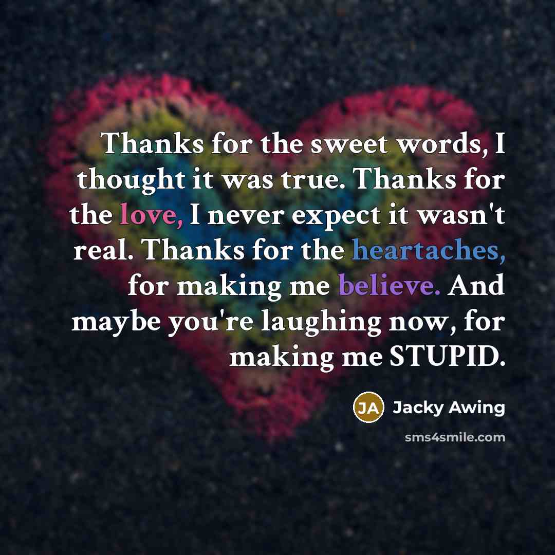 “Thanks for the sweet words, I thought it was true. Thanks for the love, I never expect it wasn't real. Thanks for the heartaches, for making me believe. And maybe you're laughing now, for making me STUPID.” quote by Jacky Awing