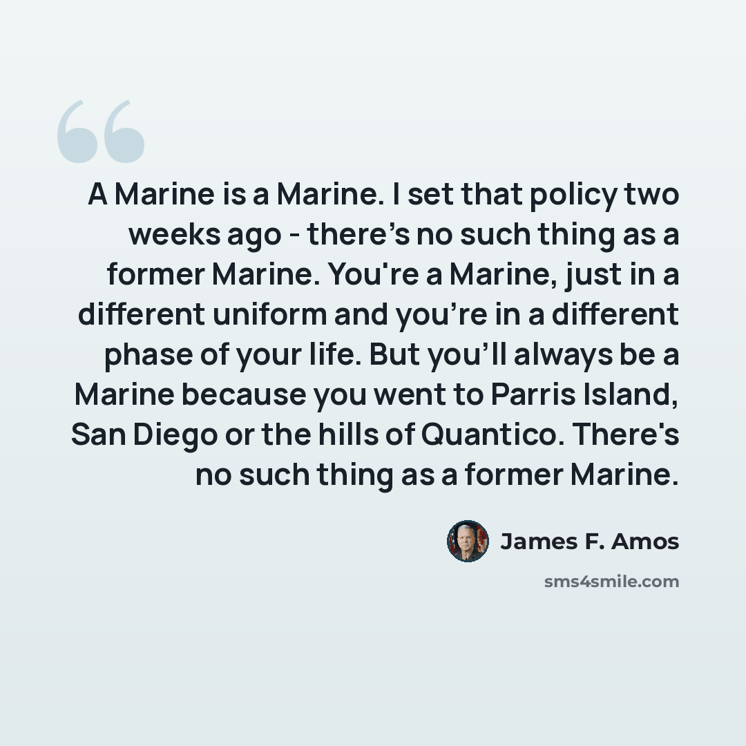 “A Marine is a Marine. I set that policy two weeks ago - there's no such thing as a former Marine. You're a Marine, just in a different uniform and you're in a different phase of your life. But you'll always be a Marine because you went to Parris Island, San Diego or the hills of Quantico. There's…” quote by James F. Amos