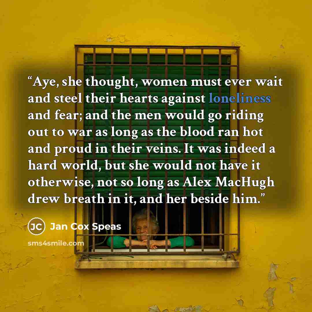“Aye, she thought, women must ever wait and steel their hearts against loneliness and fear; and the men would go riding out to war as long as the blood ran hot and proud in their veins. It was indeed a hard world, but she would not have it otherwise, not so long as Alex MacHugh drew breath in it…” quote by Jan Cox Speas