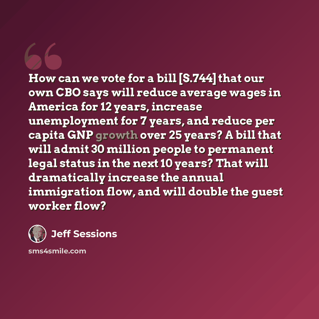 “How can we vote for a bill [S.744] that our own CBO says will reduce average wages in America for 12 years, increase unemployment for 7 years, and reduce per capita GNP growth over 25 years? A bill that will admit 30 million people to permanent legal status in the next 10 years? That will…” quote by Jeff Sessions