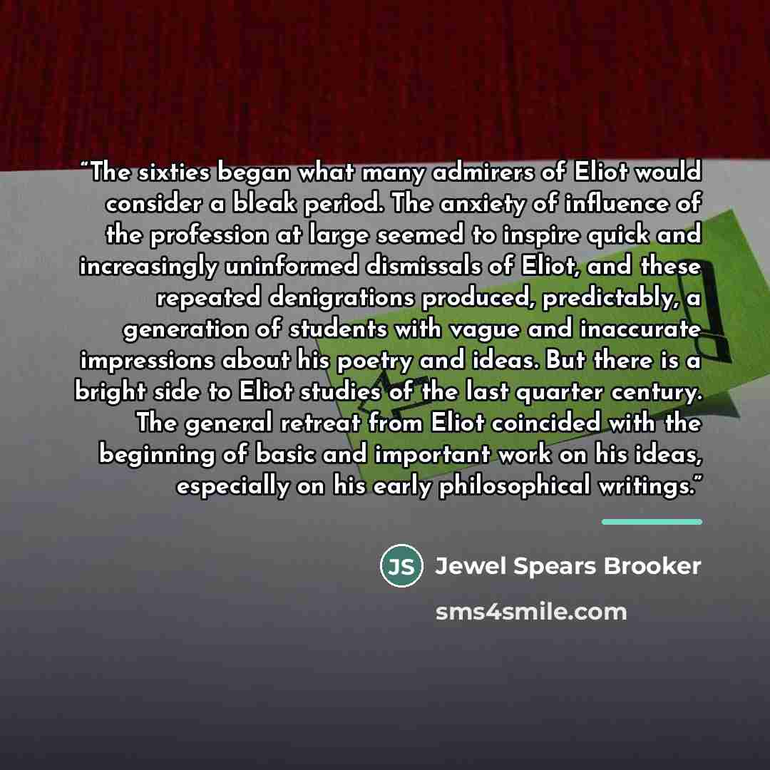 “The sixties began what many admirers of Eliot would consider a bleak period. The anxiety of influence of the profession at large seemed to inspire quick and increasingly uninformed dismissals of Eliot, and these repeated denigrations produced, predictably, a generation of students with vague and…” quote by Jewel Spears Brooker