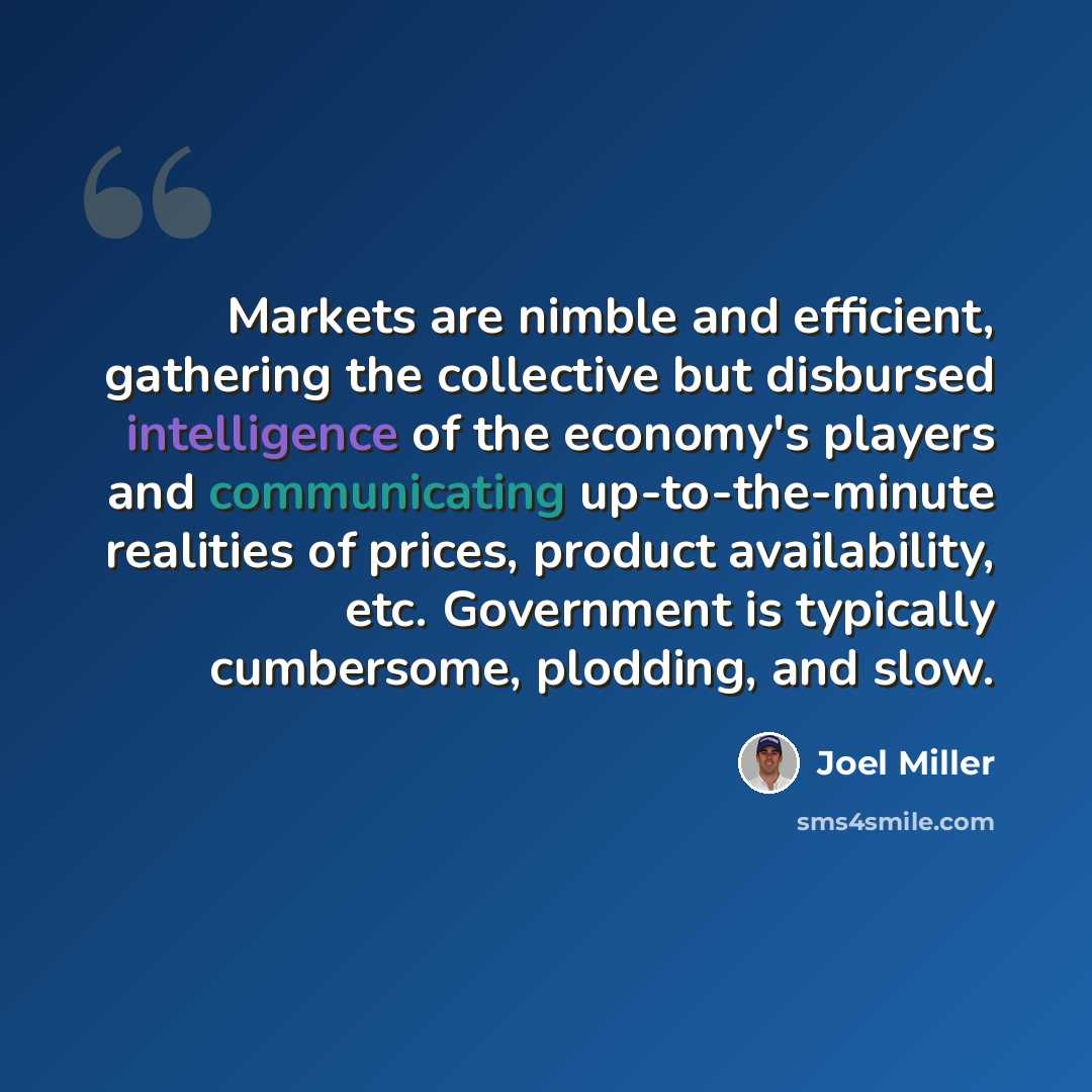 “Markets are nimble and efficient, gathering the collective but disbursed intelligence of the economy's players and communicating up-to-the-minute realities of prices, product availability, etc. Government is typically cumbersome, plodding, and slow.” quote by Joel Miller