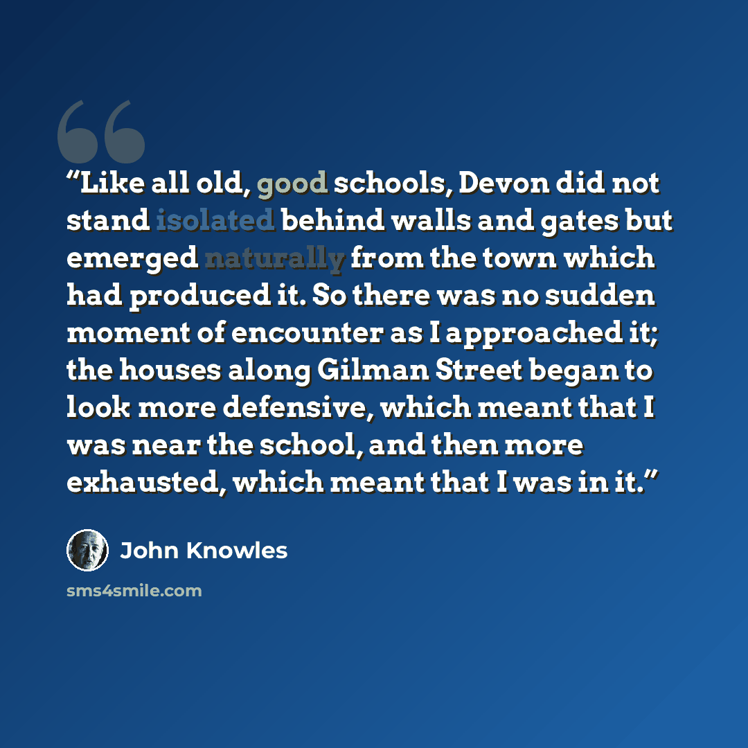 “Like all old, good schools, Devon did not stand isolated behind walls and gates but emerged naturally from the town which had produced it. So there was no sudden moment of encounter as I approached it; the houses along Gilman Street began to look more defensive, which meant that I was near the…” quote by John Knowles