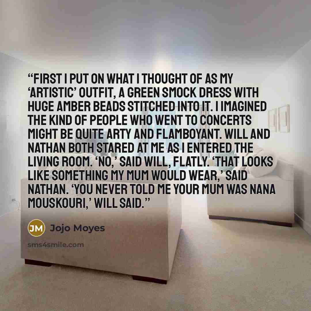 “First I put on what I thought of as my ‘artistic’ outfit, a green smock dress with huge amber beads stitched into it. I imagined the kind of people who went to concerts might be quite arty and flamboyant. Will and Nathan both stared at me as I entered the living room. ‘No,’ said Will, flatly…” quote by Jojo Moyes
