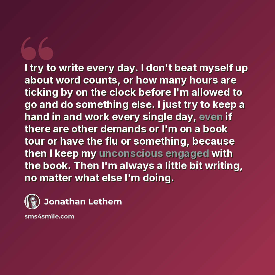 “I try to write every day. I don't beat myself up about word counts, or how many hours are ticking by on the clock before I'm allowed to go and do something else. I just try to keep a hand in and work every single day, even if there are other demands or I'm on a book tour or have the flu or…” quote by Jonathan Lethem