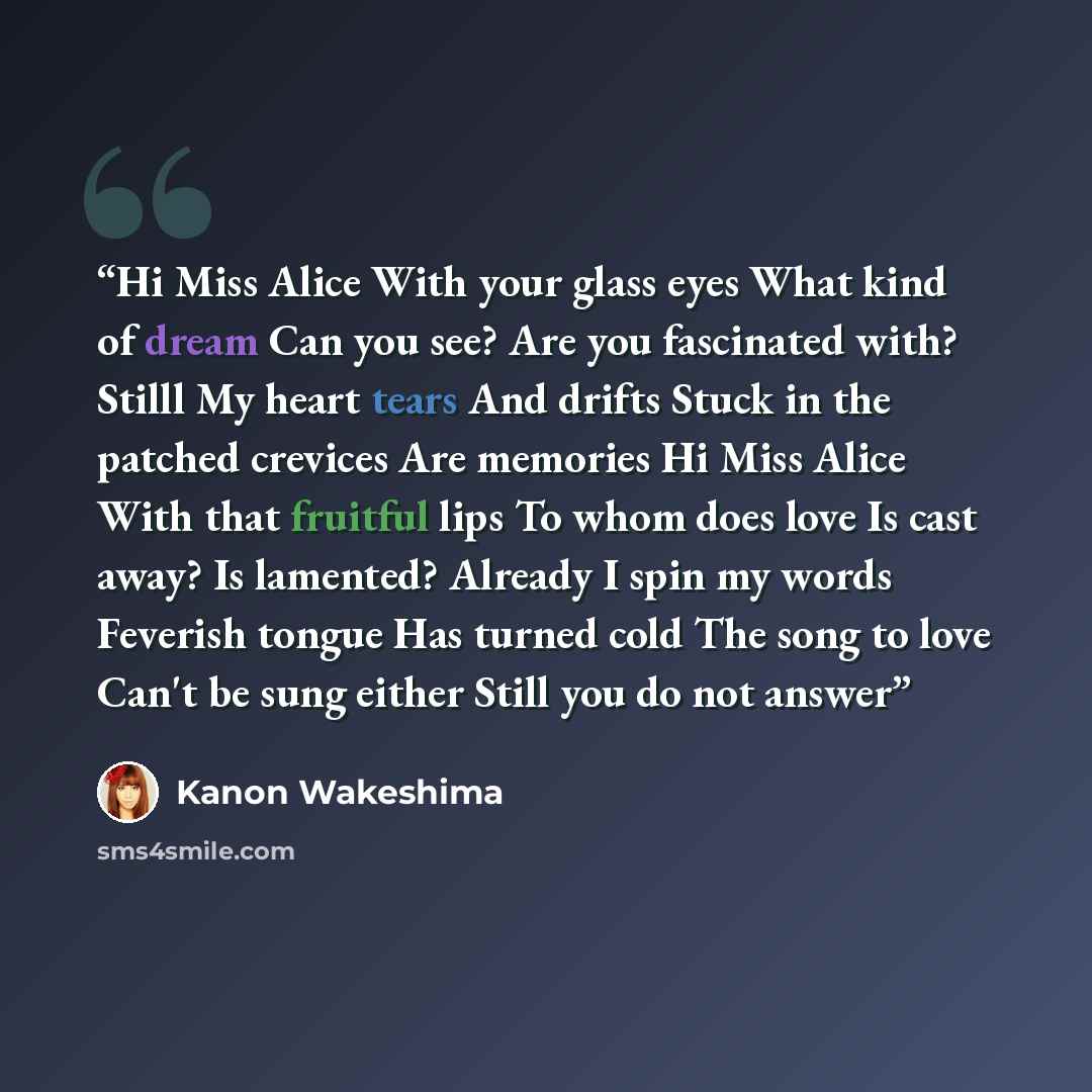 “Hi Miss Alice With your glass eyes What kind of dream Can you see? Are you fascinated with? Stilll My heart tears And drifts Stuck in the patched crevices Are memories Hi Miss Alice With that fruitful lips To whom does love Is cast away? Is lamented? Already I spin my words Feverish tongue Has…” quote by Kanon Wakeshima