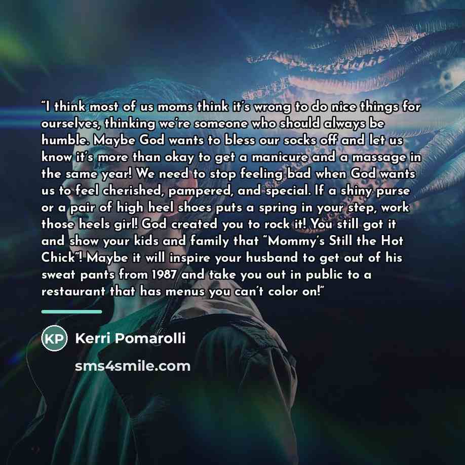 “I think most of us moms think it’s wrong to do nice things for ourselves, thinking we’re someone who should always be humble. Maybe God wants to bless our socks off and let us know it’s more than okay to get a manicure and a massage in the same year! We need to stop feeling bad when God wants us…” quote by Kerri Pomarolli