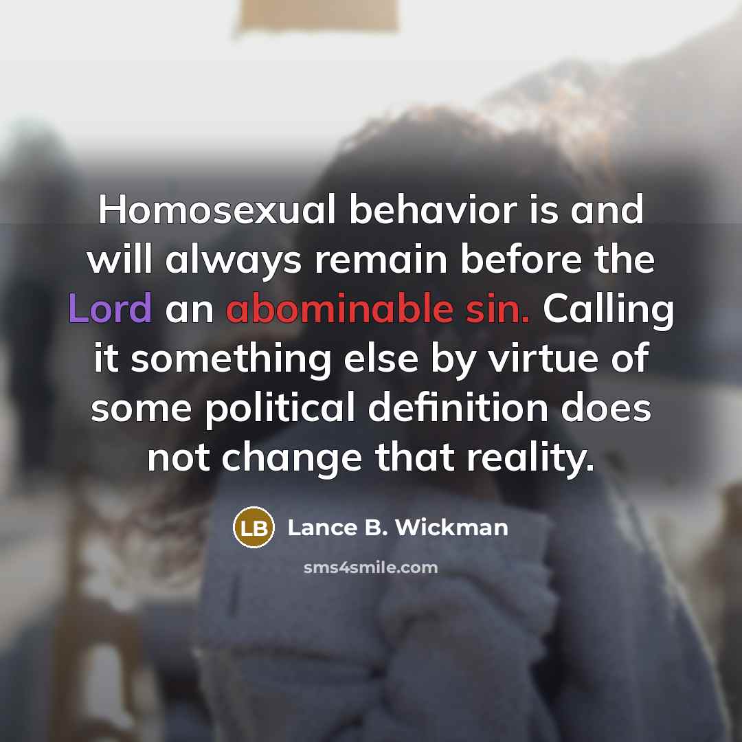 “Homosexual behavior is and will always remain before the Lord an abominable sin. Calling it something else by virtue of some political definition does not change that reality.” quote by Lance B. Wickman