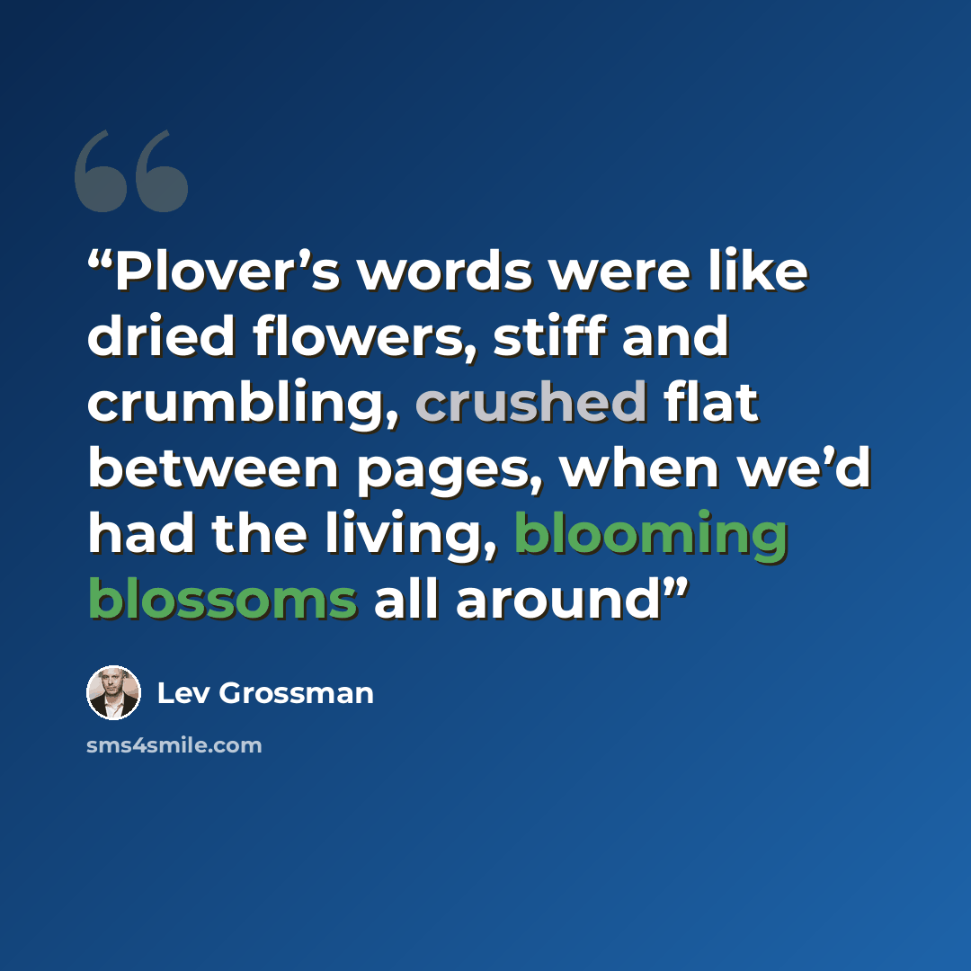 “Plover’s words were like dried flowers, stiff and crumbling, crushed flat between pages, when we’d had the living, blooming blossoms all around” quote by Lev Grossman