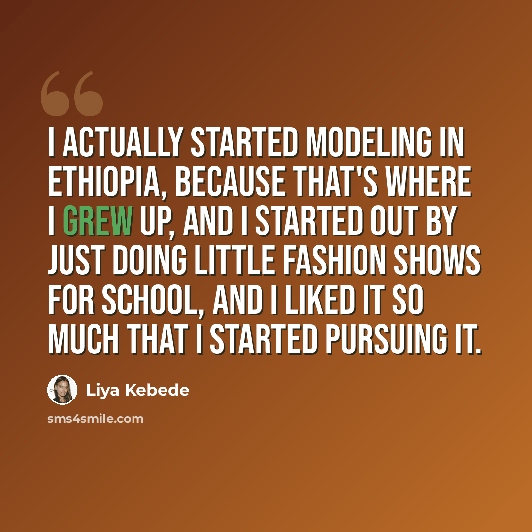 “I actually started modeling in Ethiopia, because that's where I grew up, and I started out by just doing little fashion shows for school, and I liked it so much that I started pursuing it.” quote by Liya Kebede