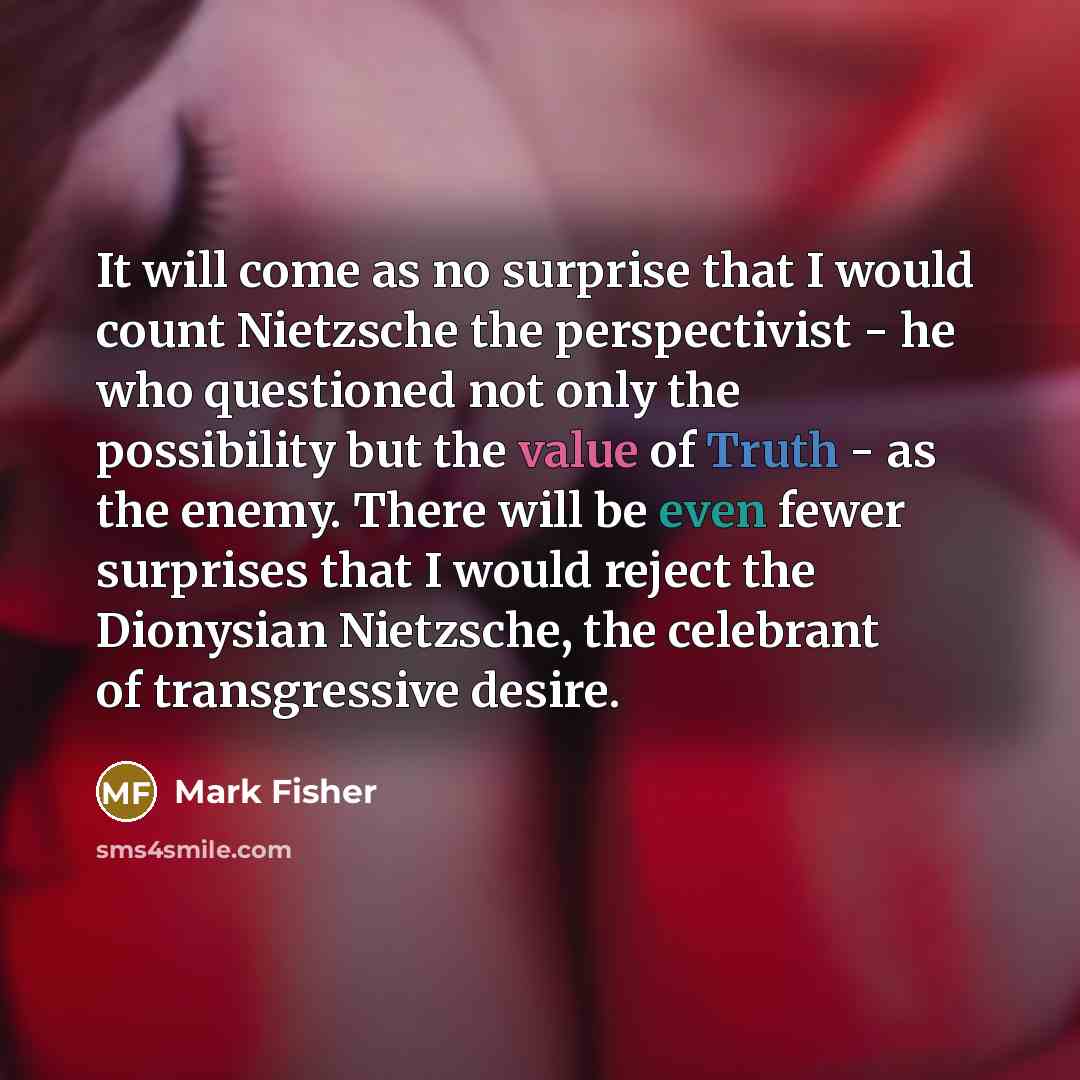 “It will come as no surprise that I would count Nietzsche the perspectivist - he who questioned not only the possibility but the value of Truth - as the enemy. There will be even fewer surprises that I would reject the Dionysian Nietzsche, the celebrant of transgressive desire.” quote by Mark Fisher