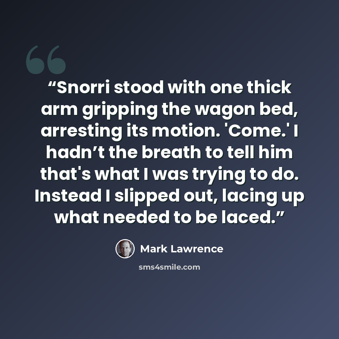 “Snorri stood with one thick arm gripping the wagon bed, arresting its motion. 'Come.' I hadn’t the breath to tell him that's what I was trying to do. Instead I slipped out, lacing up what needed to be laced.” quote by Mark Lawrence