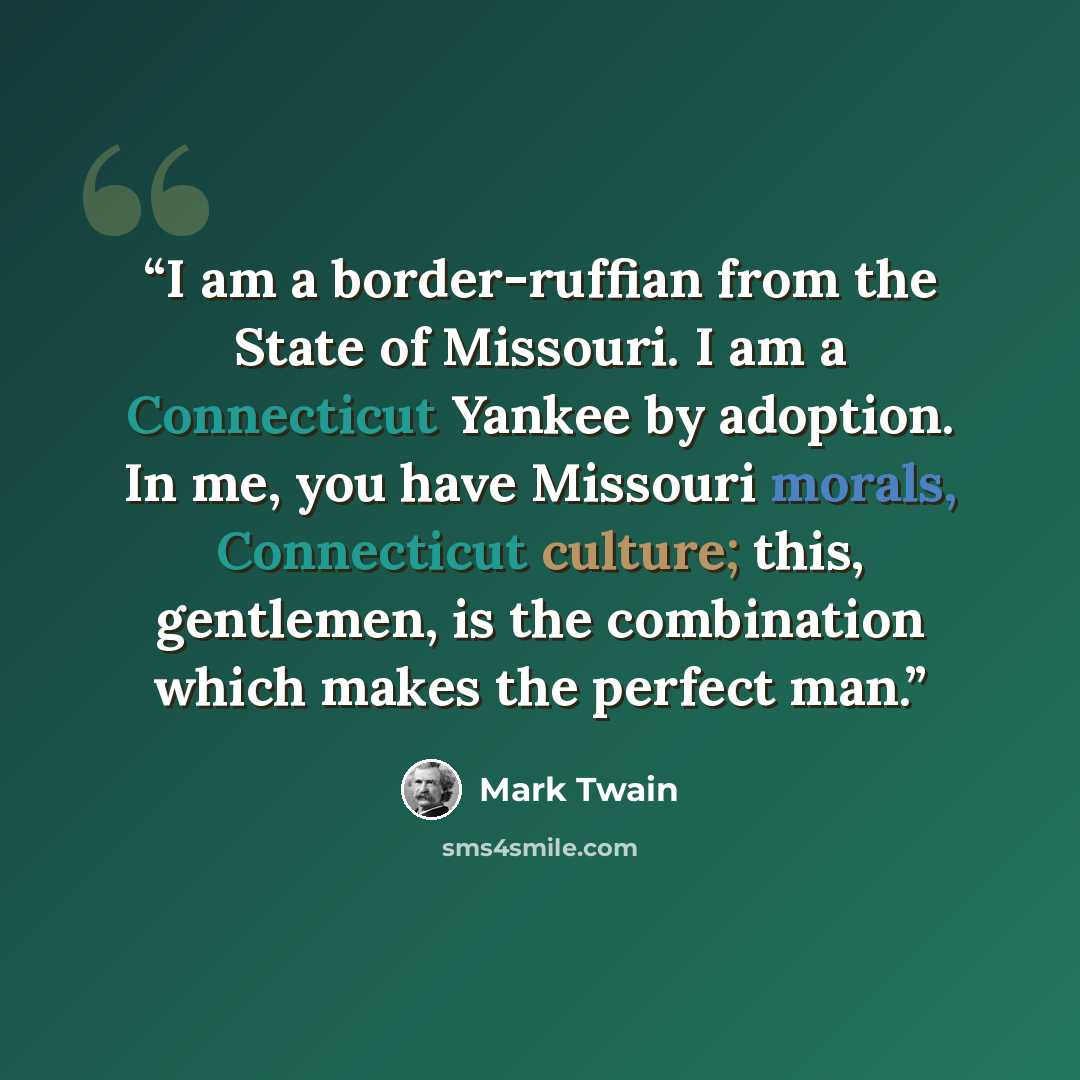 “I am a border-ruffian from the State of Missouri. I am a Connecticut Yankee by adoption. In me, you have Missouri morals, Connecticut culture; this, gentlemen, is the combination which makes the perfect man.” quote by Mark Twain