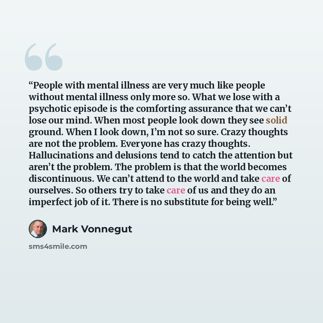 “People with mental illness are very much like people without mental illness only more so. What we lose with a psychotic episode is the comforting assurance that we can’t lose our mind. When most people look down they see solid ground. When I look down, I’m not so sure. Crazy thoughts are not the…” quote by Mark Vonnegut