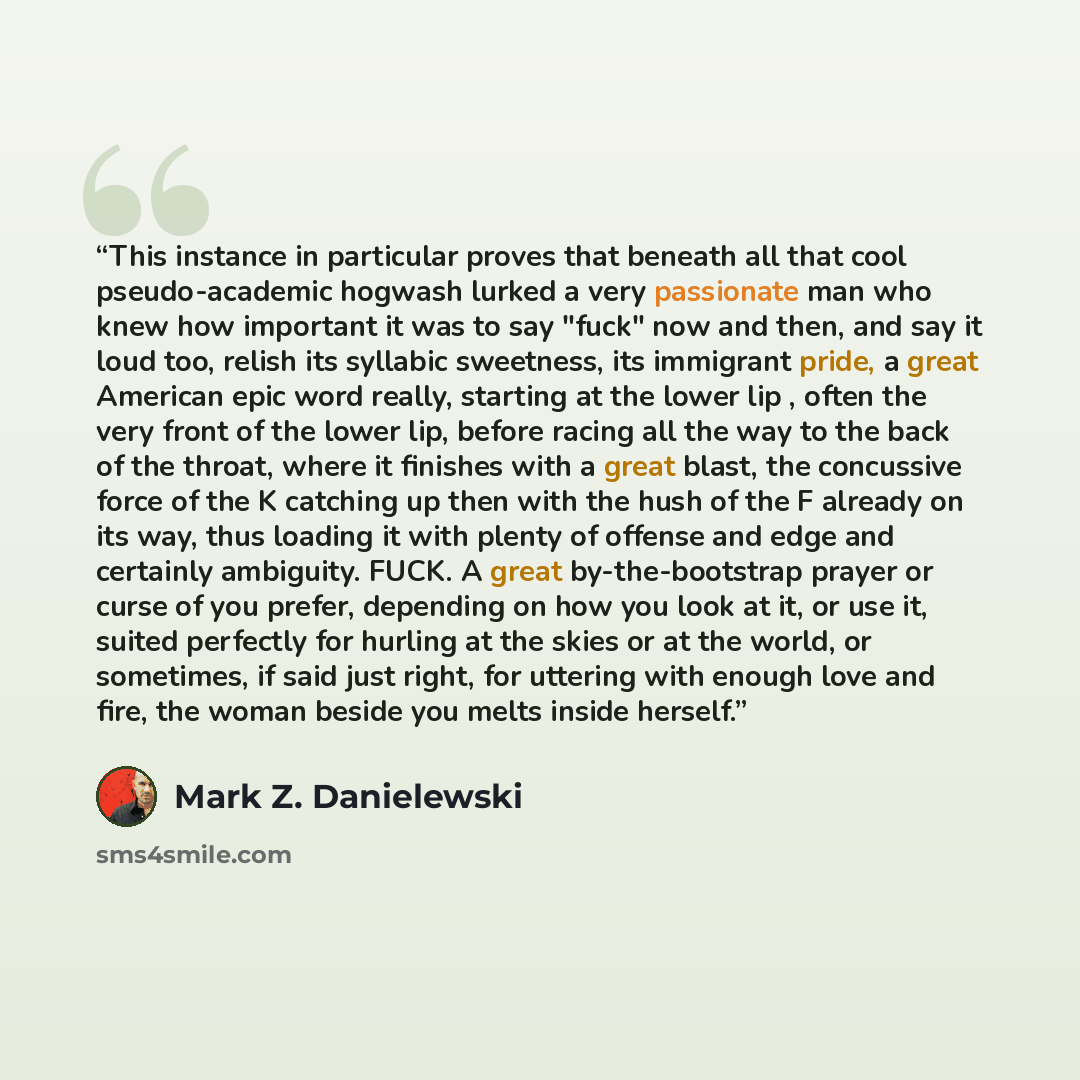 “This instance in particular proves that beneath all that cool pseudo-academic hogwash lurked a very passionate man who knew how important it was to say "fuck" now and then, and say it loud too, relish its syllabic sweetness, its immigrant pride, a great American epic word really, starting at the…” quote by Mark Z. Danielewski