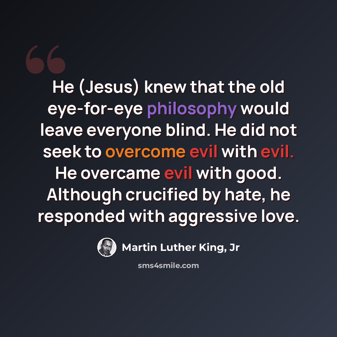 “He (Jesus) knew that the old eye-for-eye philosophy would leave everyone blind. He did not seek to overcome evil with evil. He overcame evil with good. Although crucified by hate, he responded with aggressive love.” quote by Martin Luther King, Jr