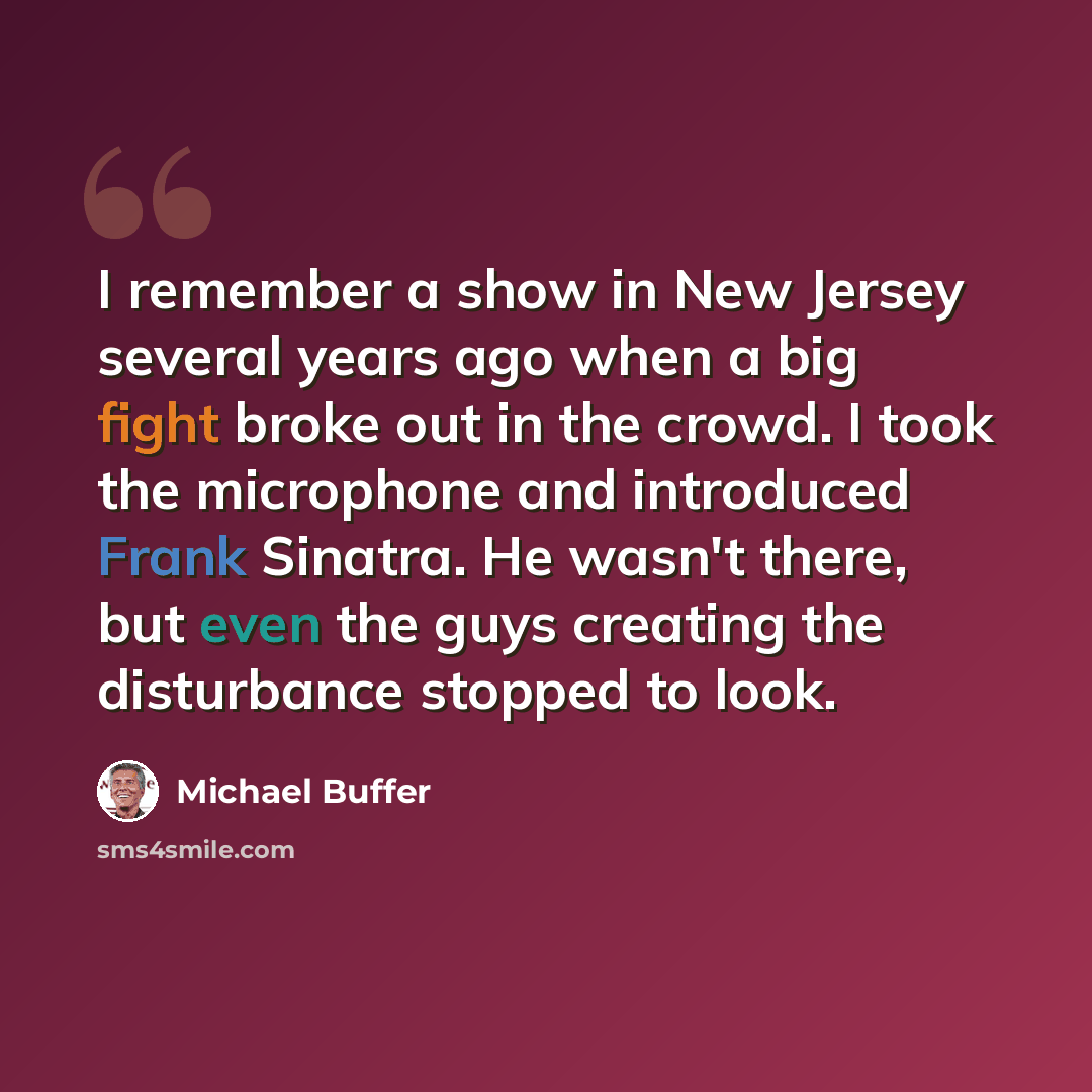 “I remember a show in New Jersey several years ago when a big fight broke out in the crowd. I took the microphone and introduced Frank Sinatra. He wasn't there, but even the guys creating the disturbance stopped to look.” quote by Michael Buffer
